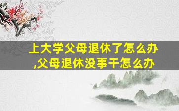 上大学父母退休了怎么办,父母退休没事干怎么办