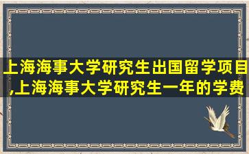 上海海事大学研究生出国留学项目,上海海事大学研究生一年的学费是多少