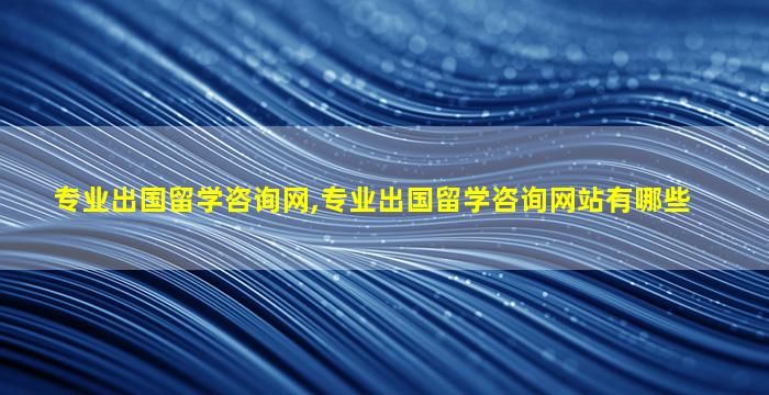 专业出国留学咨询网,专业出国留学咨询网站有哪些