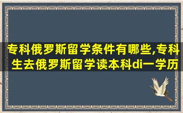 专科俄罗斯留学条件有哪些,专科生去俄罗斯留学读本科di一
学历