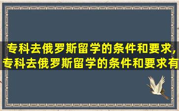 专科去俄罗斯留学的条件和要求,专科去俄罗斯留学的条件和要求有哪些