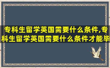 专科生留学英国需要什么条件,专科生留学英国需要什么条件才能毕业