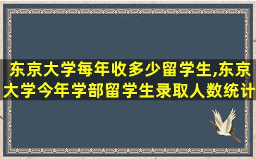 东京大学每年收多少留学生,东京大学今年学部留学生录取人数统计