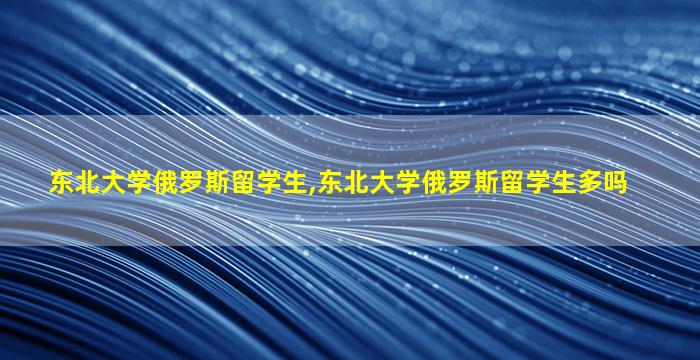 东北大学俄罗斯留学生,东北大学俄罗斯留学生多吗