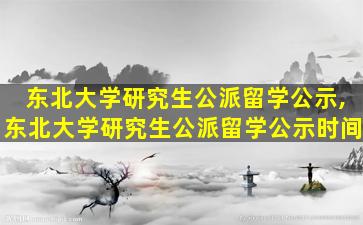 东北大学研究生公派留学公示,东北大学研究生公派留学公示时间