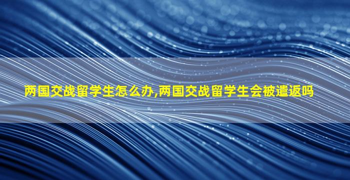 两国交战留学生怎么办,两国交战留学生会被遣返吗