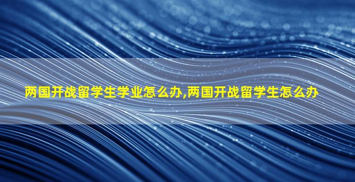 两国开战留学生学业怎么办,两国开战留学生怎么办