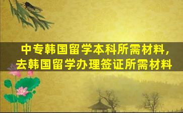 中专韩国留学本科所需材料,去韩国留学办理签证所需材料