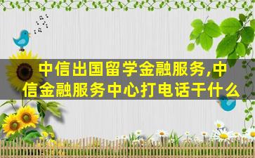 中信出国留学金融服务,中信金融服务中心打电话干什么