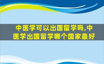 中医学可以出国留学吗,中医学出国留学哪个国家最好