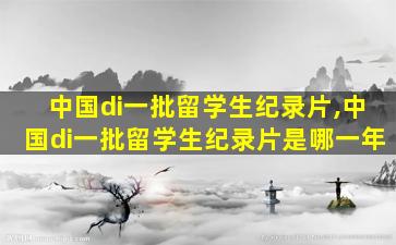 中国di一
批留学生纪录片,中国di一
批留学生纪录片是哪一年