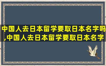 中国人去日本留学要取日本名字吗,中国人去日本留学要取日本名字吗英文