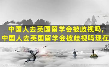 中国人去英国留学会被歧视吗,中国人去英国留学会被歧视吗现在