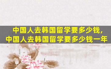 中国人去韩国留学要多少钱,中国人去韩国留学要多少钱一年
