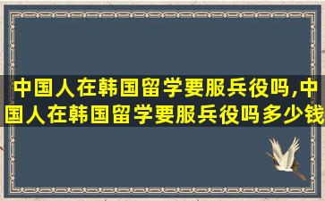 中国人在韩国留学要服兵役吗,中国人在韩国留学要服兵役吗多少钱