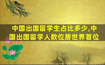 中国出国留学生占比多少,中国出国留学人数位居世界首位