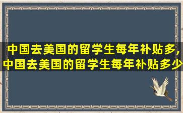 中国去美国的留学生每年补贴多,中国去美国的留学生每年补贴多少钱