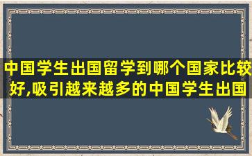 中国学生出国留学到哪个国家比较好,吸引越来越多的中国学生出国留学有哪些优势