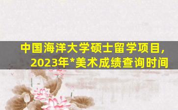 中国海洋大学硕士留学项目,2023年*
美术成绩查询时间