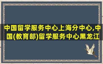 中国留学服务中心上海分中心,中国(教育部)留学服务中心黑龙江分中心