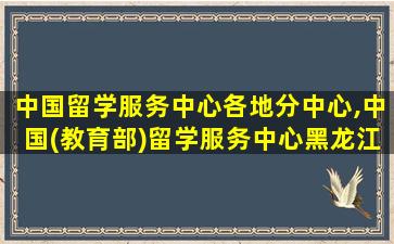 中国留学服务中心各地分中心,中国(教育部)留学服务中心黑龙江分中心