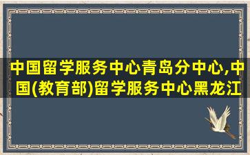 中国留学服务中心青岛分中心,中国(教育部)留学服务中心黑龙江分中心