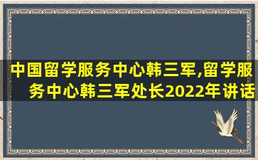 中国留学服务中心韩三军,留学服务中心韩三军处长2022年讲话