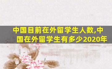 中国目前在外留学生人数,中国在外留学生有多少2020年