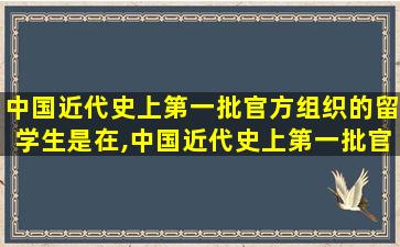 中国近代史上第一批官方组织的留学生是在,中国近代史上第一批官方组织的留学生是在民国时期对吗