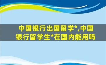 中国银行出国留学*
,中国银行留学生*
在国内能用吗