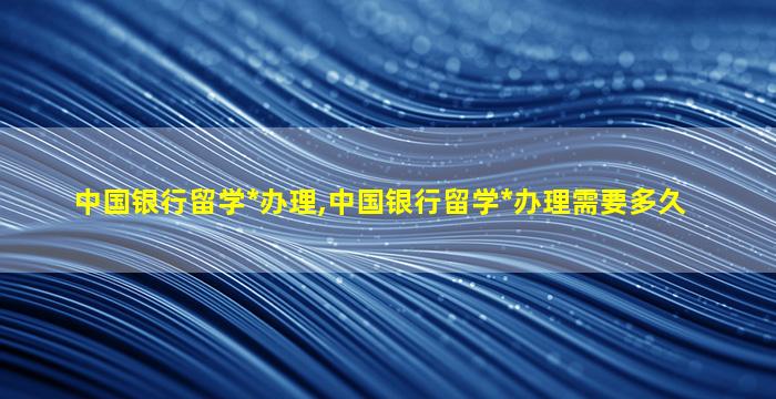 中国银行留学*
办理,中国银行留学*
办理需要多久