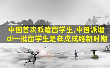 中国首次派遣留学生,中国派遣di一
批留学生是在戊戌维新时期