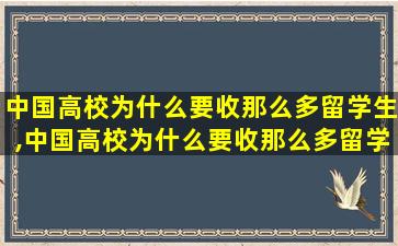 中国高校为什么要收那么多留学生,中国高校为什么要收那么多留学生的学费