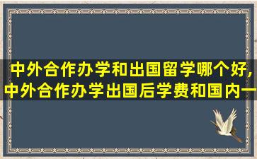 中外合作办学和出国留学哪个好,中外合作办学出国后学费和国内一样嘛