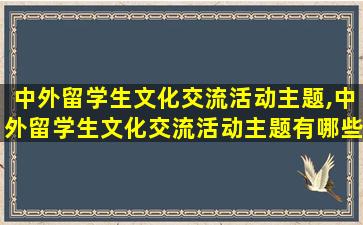 中外留学生文化交流活动主题,中外留学生文化交流活动主题有哪些