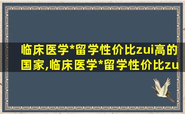 临床医学*
留学性价比zui
高的国家,临床医学*
留学性价比zui
高的国家有哪些