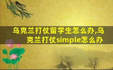 乌克兰打仗留学生怎么办,乌克兰打仗simple怎么办