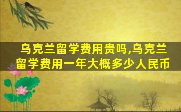 乌克兰留学费用贵吗,乌克兰留学费用一年大概多少人民币