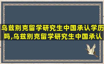 乌兹别克留学研究生中国承认学历吗,乌兹别克留学研究生中国承认学历吗知乎