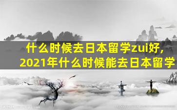 什么时候去日本留学zui
好,2021年什么时候能去日本留学