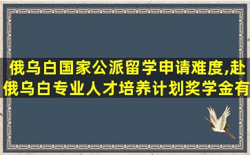 俄乌白国家公派留学申请难度,赴俄乌白专业人才培养计划奖学金有多少