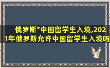 俄罗斯*
中国留学生入境,2021年俄罗斯允许中国留学生入境吗