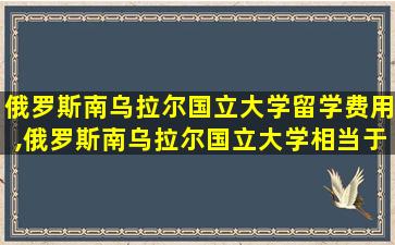 俄罗斯南乌拉尔国立大学留学费用,俄罗斯南乌拉尔国立大学相当于国内的几本大学