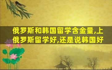 俄罗斯和韩国留学含金量,上俄罗斯留学好,还是说韩国好