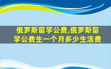 俄罗斯留学公费,俄罗斯留学公费生一个月多少生活费