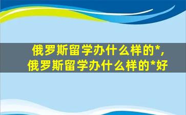 俄罗斯留学办什么样的*
,俄罗斯留学办什么样的*
好