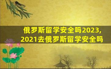 俄罗斯留学安全吗2023,2021去俄罗斯留学安全吗