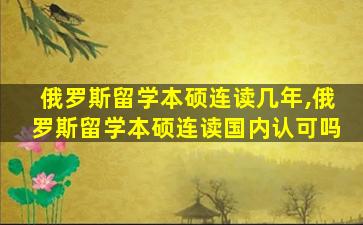 俄罗斯留学本硕连读几年,俄罗斯留学本硕连读国内认可吗