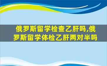 俄罗斯留学检查乙肝吗,俄罗斯留学体检乙肝两对半吗