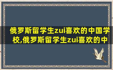 俄罗斯留学生zui
喜欢的中国学校,俄罗斯留学生zui
喜欢的中国学校有哪些